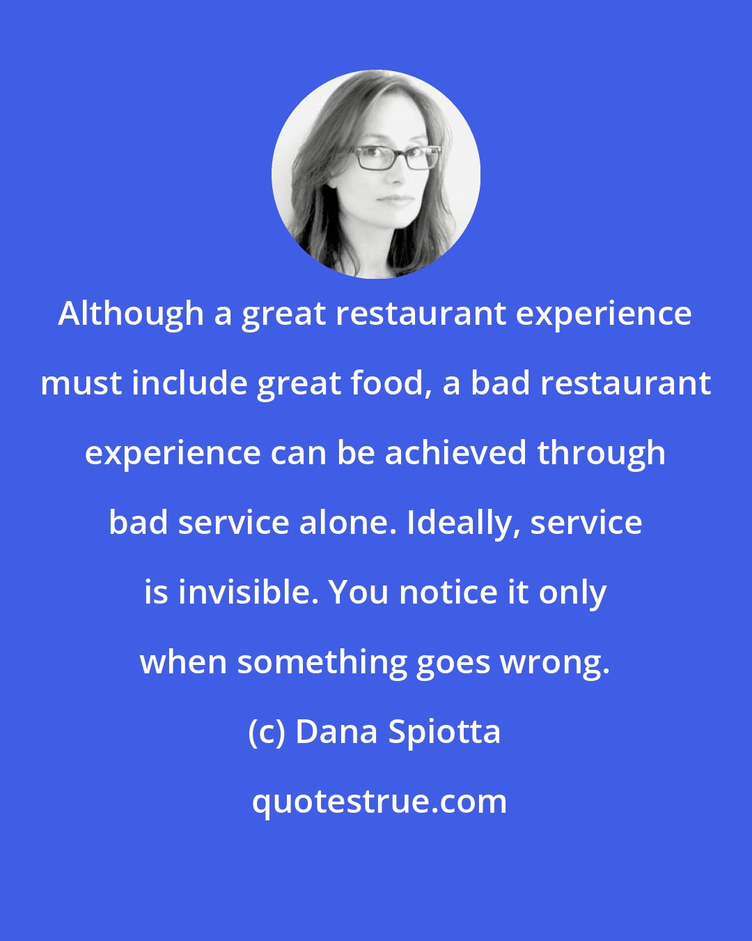 Dana Spiotta: Although a great restaurant experience must include great food, a bad restaurant experience can be achieved through bad service alone. Ideally, service is invisible. You notice it only when something goes wrong.