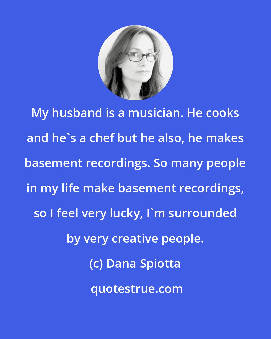 Dana Spiotta: My husband is a musician. He cooks and he's a chef but he also, he makes basement recordings. So many people in my life make basement recordings, so I feel very lucky, I'm surrounded by very creative people.