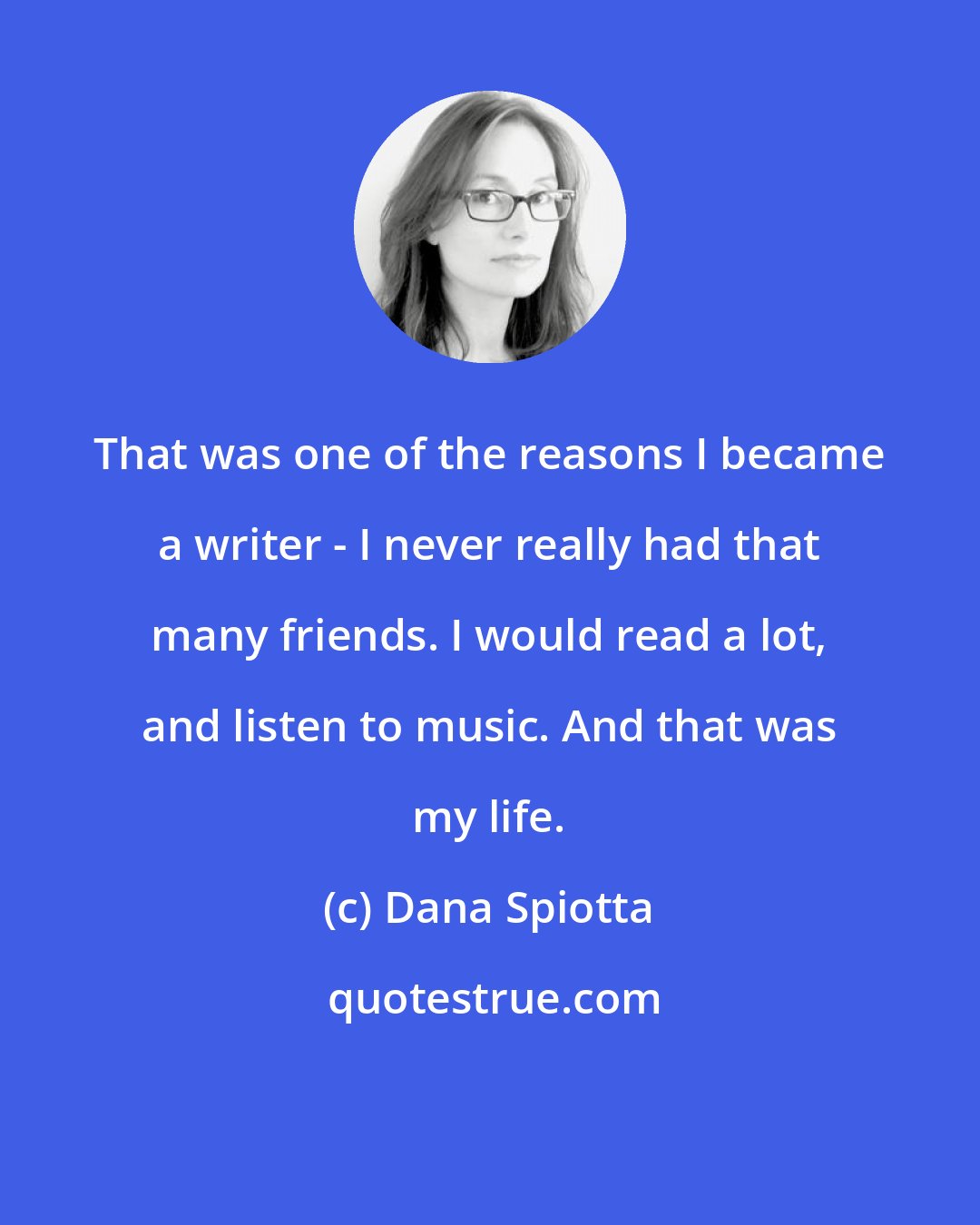 Dana Spiotta: That was one of the reasons I became a writer - I never really had that many friends. I would read a lot, and listen to music. And that was my life.