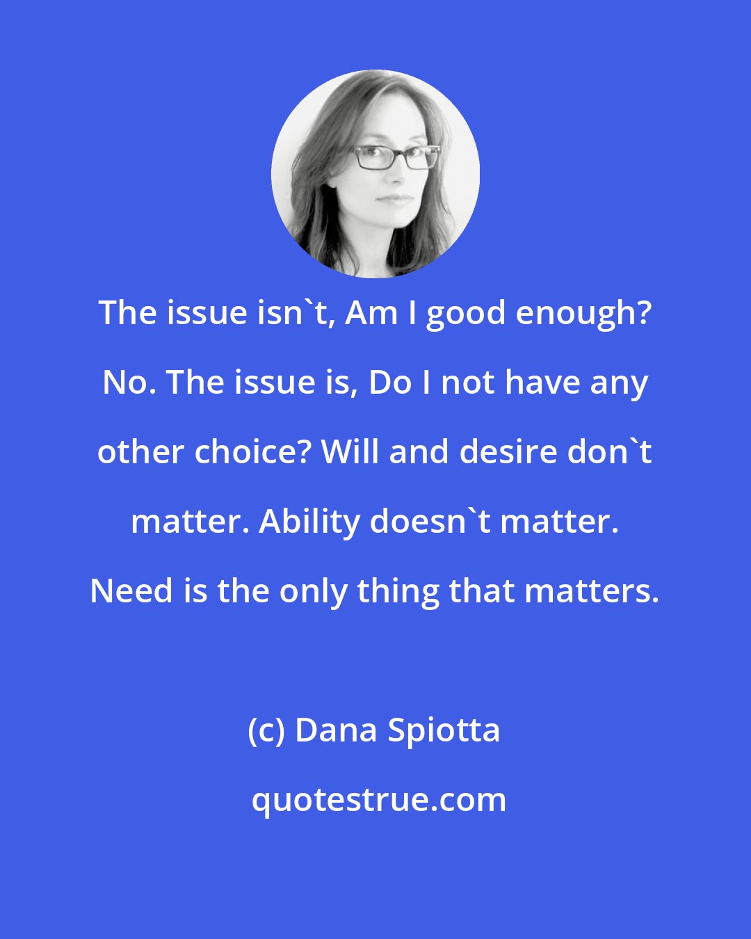 Dana Spiotta: The issue isn't, Am I good enough? No. The issue is, Do I not have any other choice? Will and desire don't matter. Ability doesn't matter. Need is the only thing that matters.