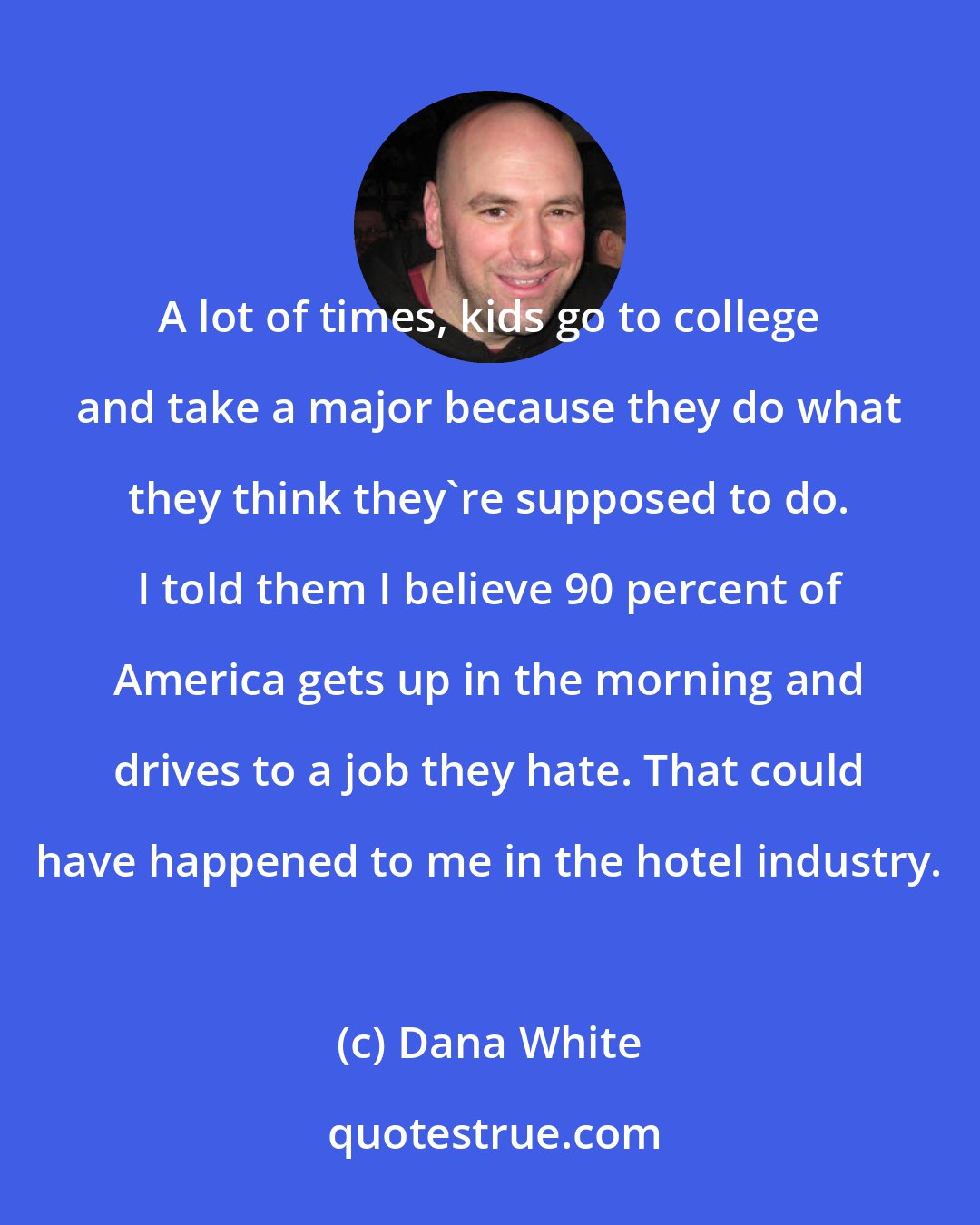 Dana White: A lot of times, kids go to college and take a major because they do what they think they're supposed to do. I told them I believe 90 percent of America gets up in the morning and drives to a job they hate. That could have happened to me in the hotel industry.