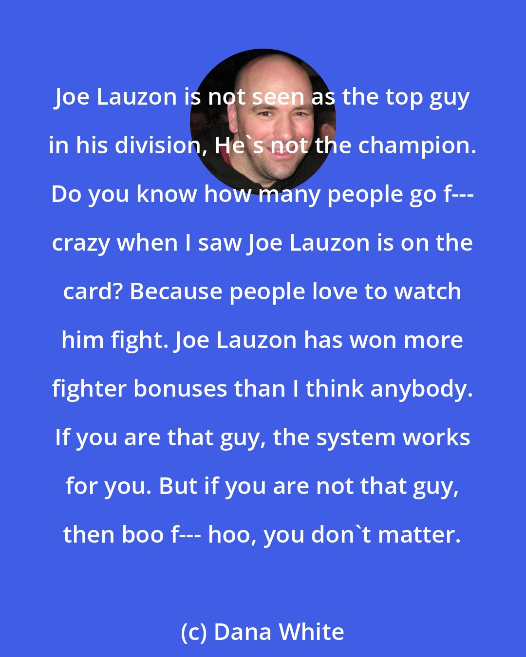 Dana White: Joe Lauzon is not seen as the top guy in his division, He's not the champion. Do you know how many people go f--- crazy when I saw Joe Lauzon is on the card? Because people love to watch him fight. Joe Lauzon has won more fighter bonuses than I think anybody. If you are that guy, the system works for you. But if you are not that guy, then boo f--- hoo, you don't matter.