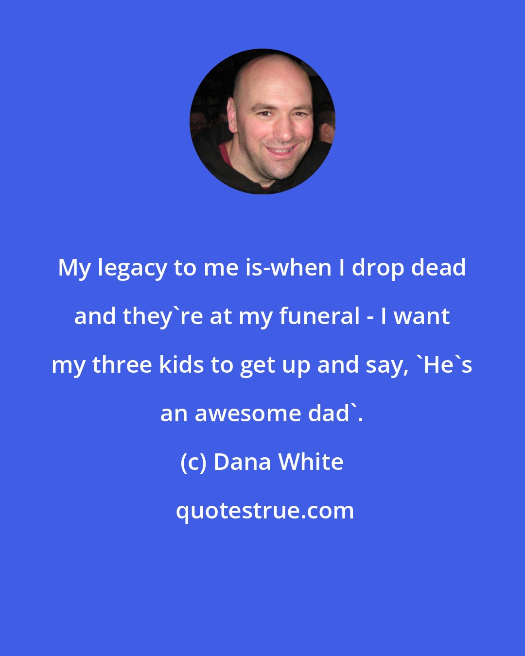 Dana White: My legacy to me is-when I drop dead and they're at my funeral - I want my three kids to get up and say, 'He's an awesome dad'.