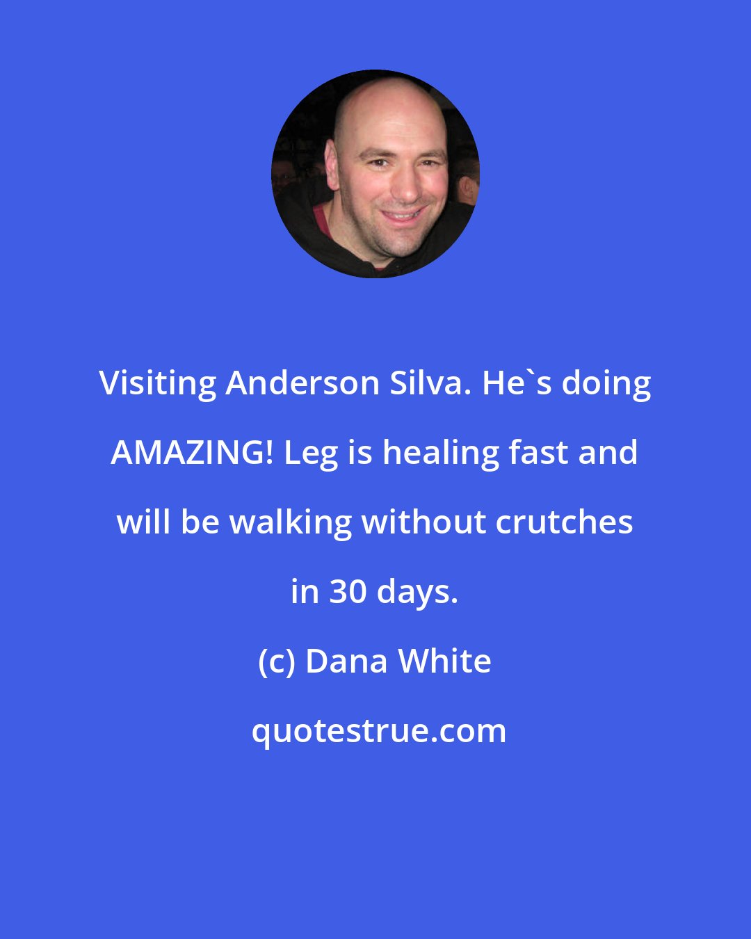 Dana White: Visiting Anderson Silva. He's doing AMAZING! Leg is healing fast and will be walking without crutches in 30 days.