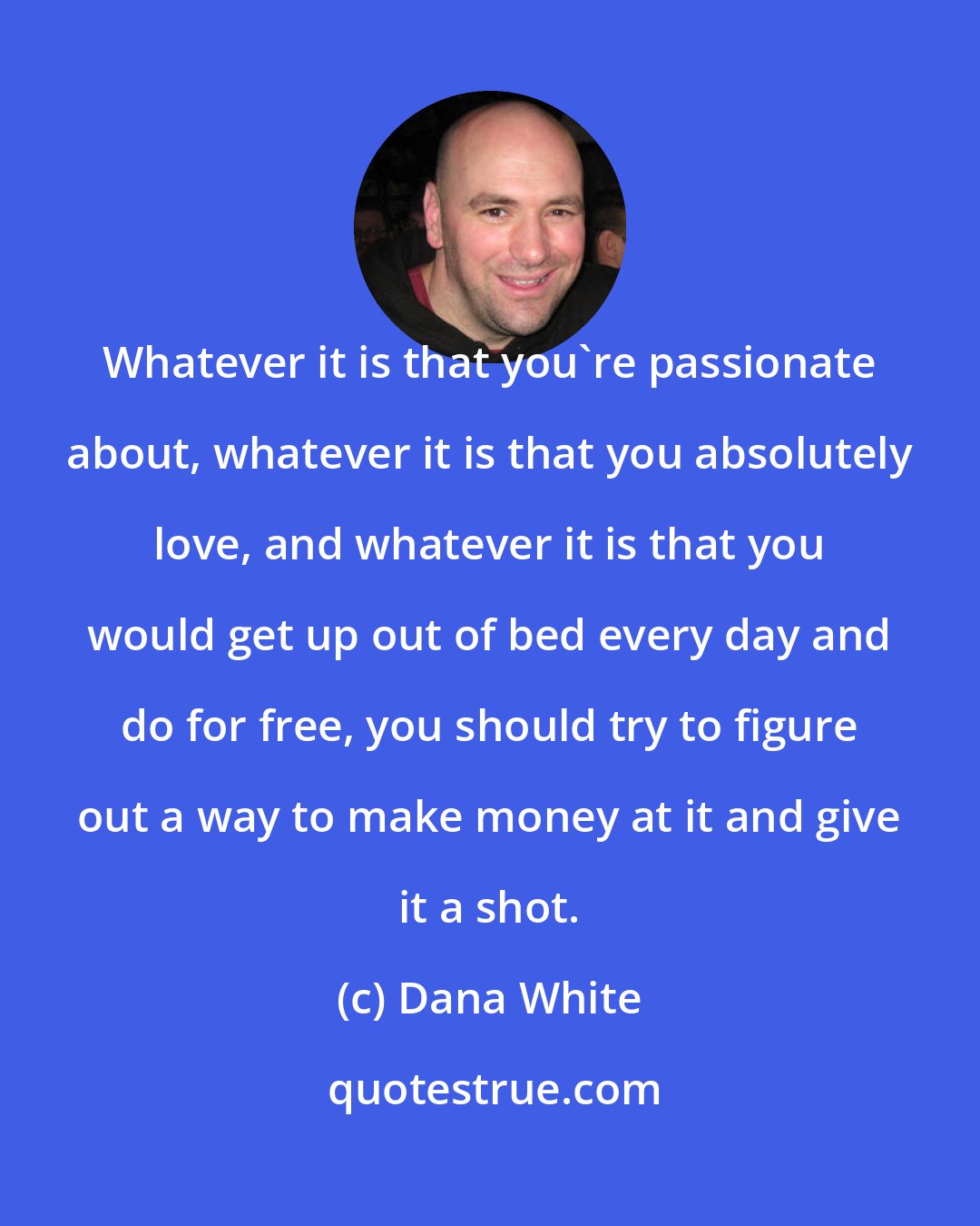 Dana White: Whatever it is that you're passionate about, whatever it is that you absolutely love, and whatever it is that you would get up out of bed every day and do for free, you should try to figure out a way to make money at it and give it a shot.