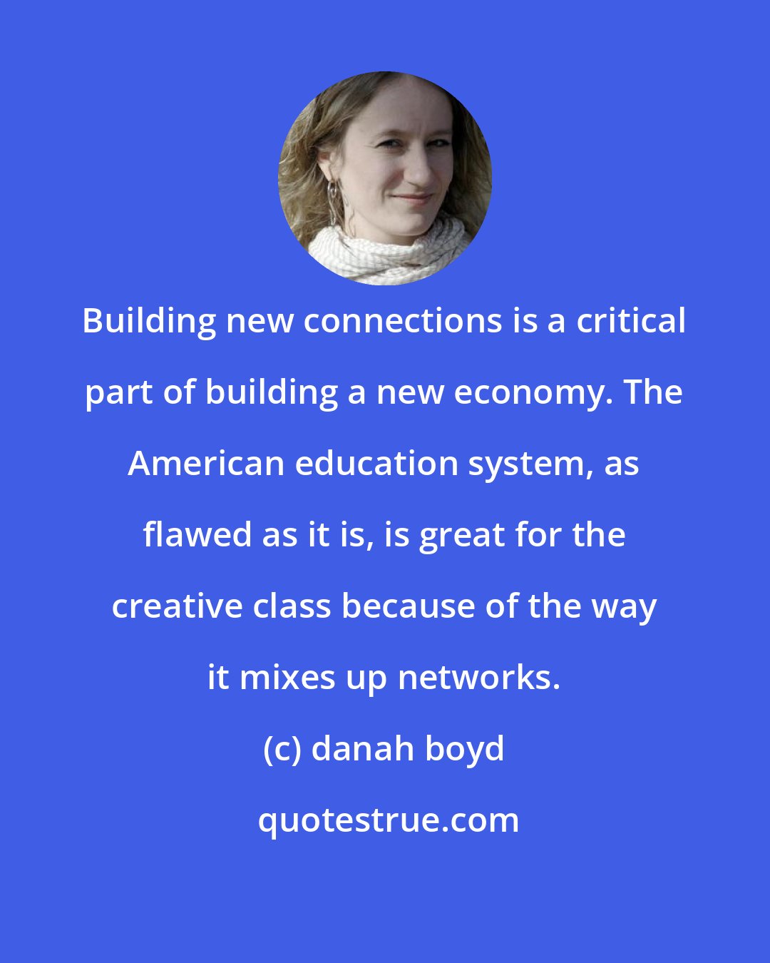 danah boyd: Building new connections is a critical part of building a new economy. The American education system, as flawed as it is, is great for the creative class because of the way it mixes up networks.