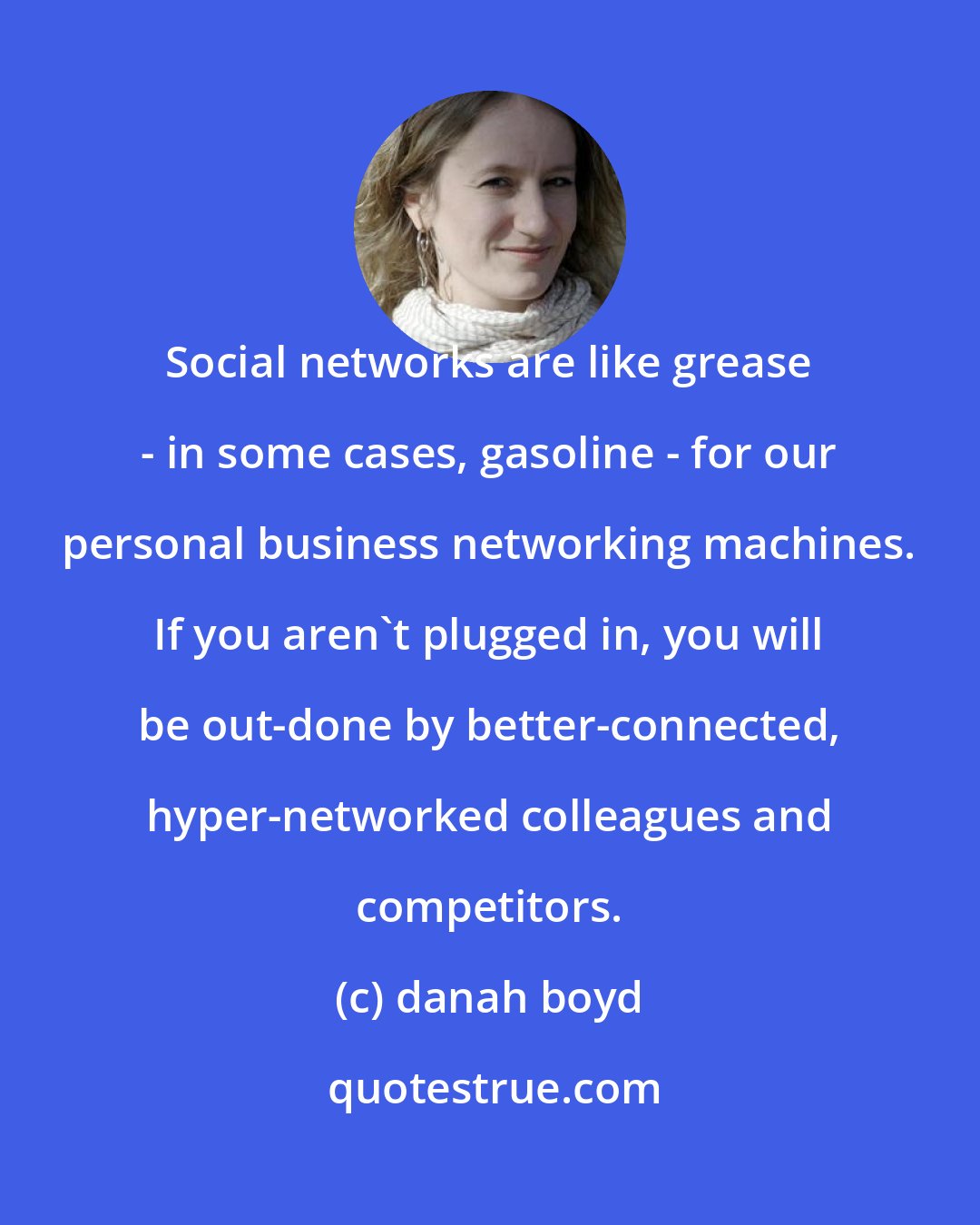 danah boyd: Social networks are like grease - in some cases, gasoline - for our personal business networking machines. If you aren't plugged in, you will be out-done by better-connected, hyper-networked colleagues and competitors.