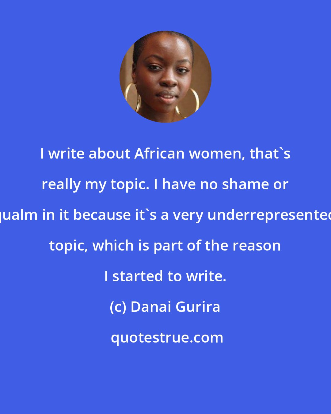 Danai Gurira: I write about African women, that's really my topic. I have no shame or qualm in it because it's a very underrepresented topic, which is part of the reason I started to write.