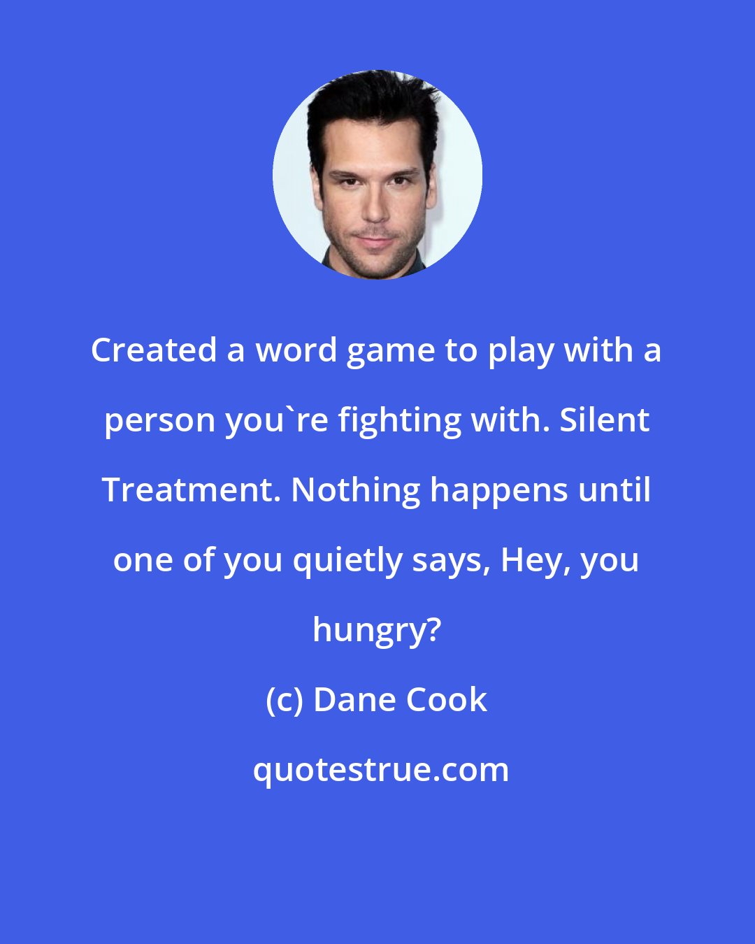 Dane Cook: Created a word game to play with a person you're fighting with. Silent Treatment. Nothing happens until one of you quietly says, Hey, you hungry?