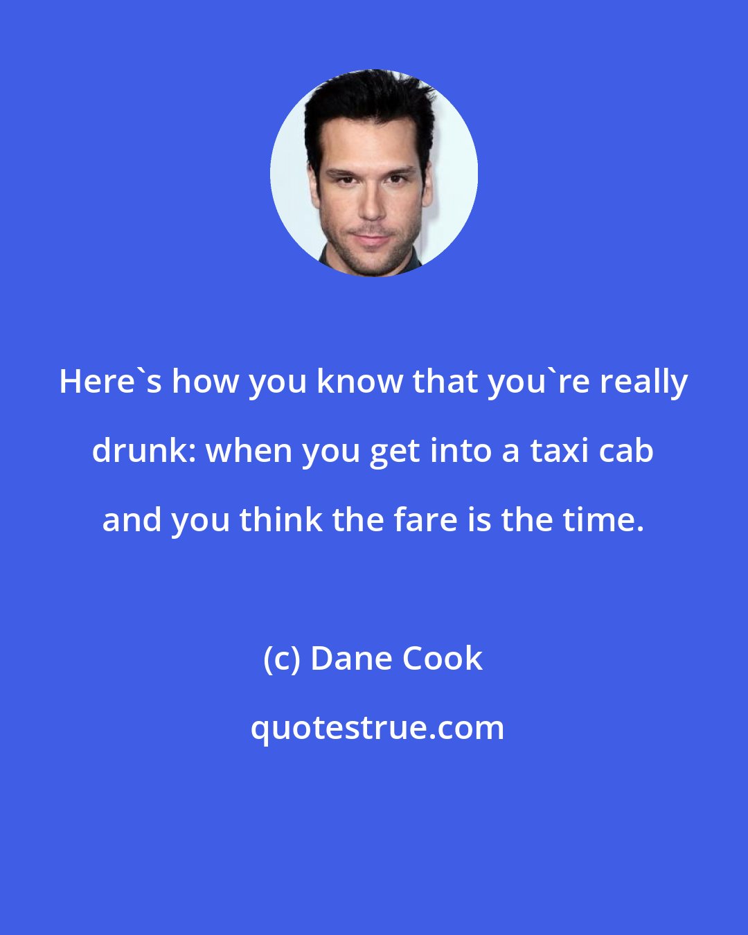 Dane Cook: Here's how you know that you're really drunk: when you get into a taxi cab and you think the fare is the time.