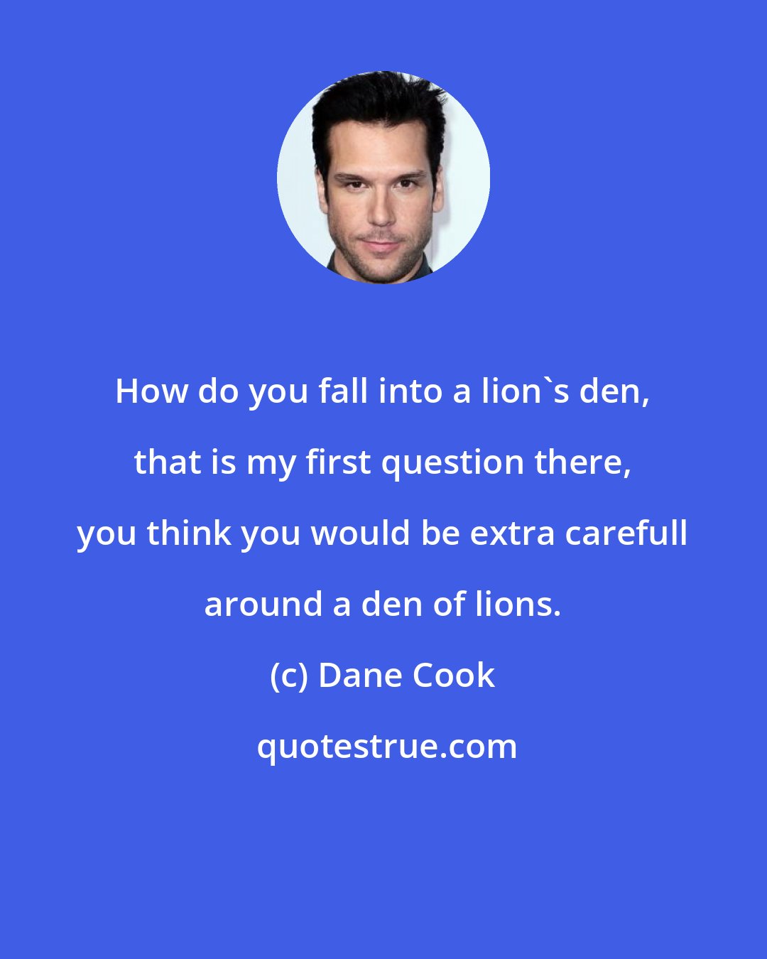 Dane Cook: How do you fall into a lion's den, that is my first question there, you think you would be extra carefull around a den of lions.