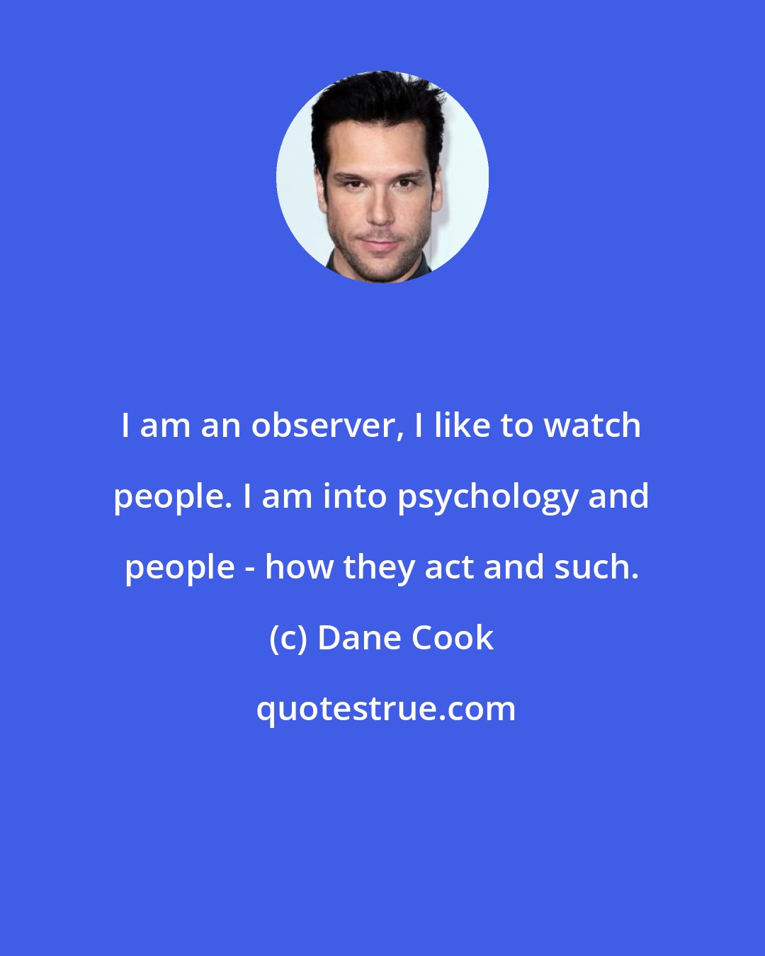 Dane Cook: I am an observer, I like to watch people. I am into psychology and people - how they act and such.