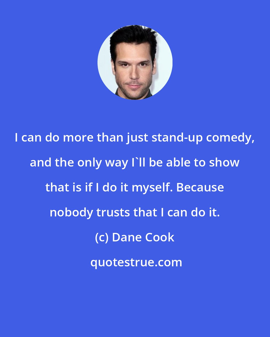 Dane Cook: I can do more than just stand-up comedy, and the only way I'll be able to show that is if I do it myself. Because nobody trusts that I can do it.