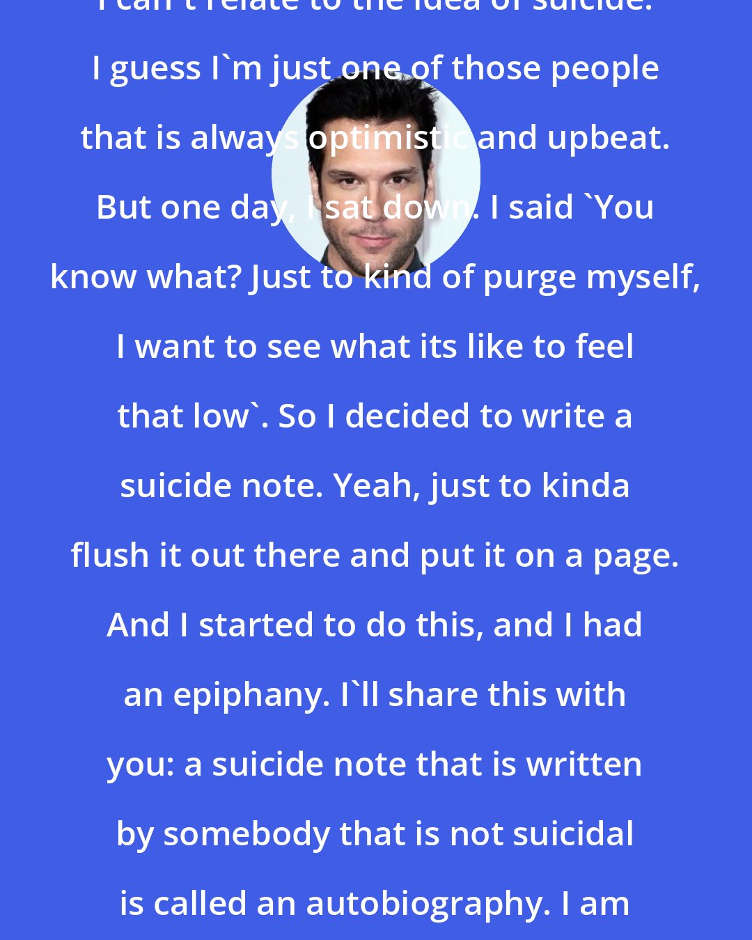 Dane Cook: I can't relate to the idea of suicide. I guess I'm just one of those people that is always optimistic and upbeat. But one day, I sat down. I said 'You know what? Just to kind of purge myself, I want to see what its like to feel that low'. So I decided to write a suicide note. Yeah, just to kinda flush it out there and put it on a page. And I started to do this, and I had an epiphany. I'll share this with you: a suicide note that is written by somebody that is not suicidal is called an autobiography. I am on Chapter 58.