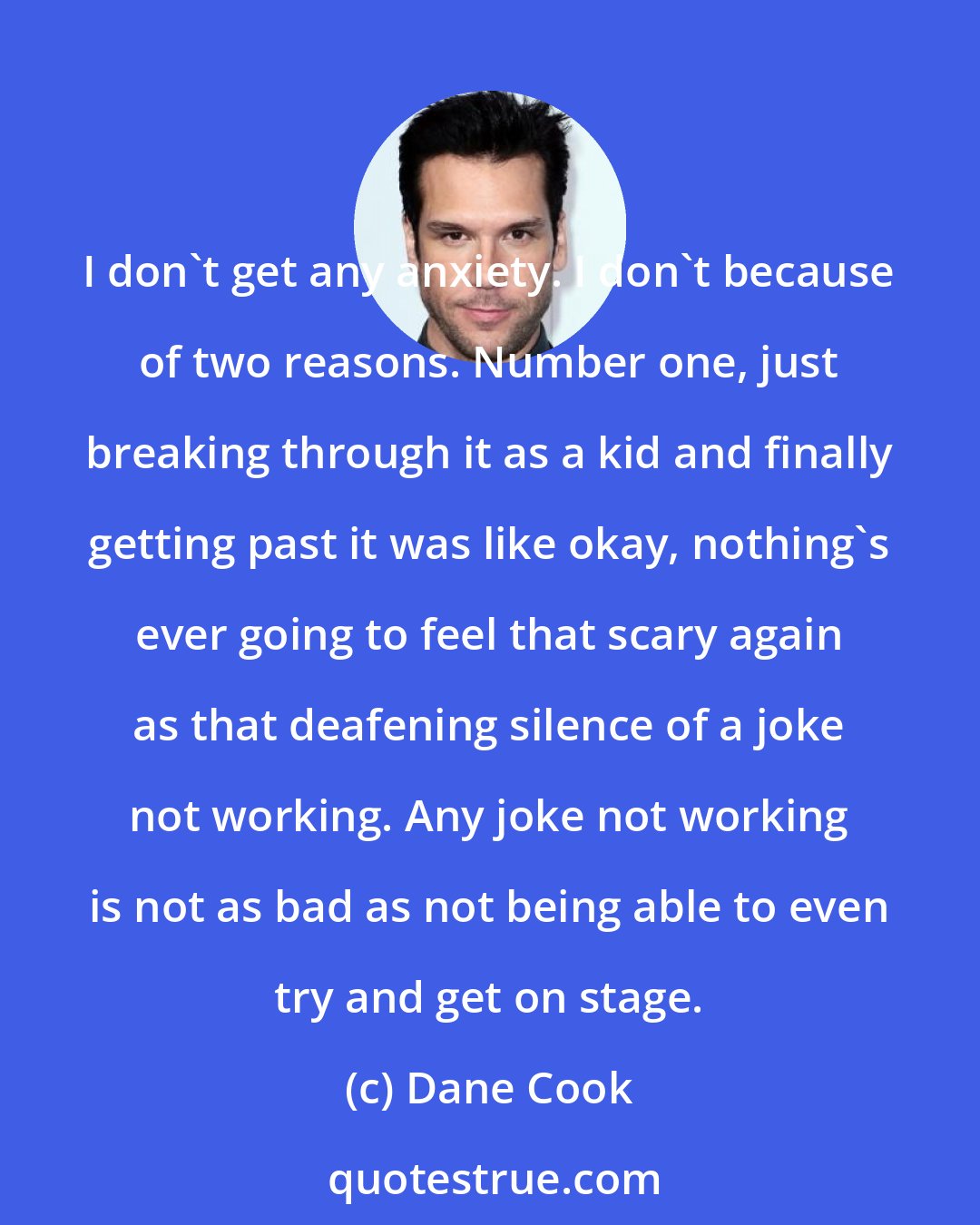 Dane Cook: I don't get any anxiety. I don't because of two reasons. Number one, just breaking through it as a kid and finally getting past it was like okay, nothing's ever going to feel that scary again as that deafening silence of a joke not working. Any joke not working is not as bad as not being able to even try and get on stage.