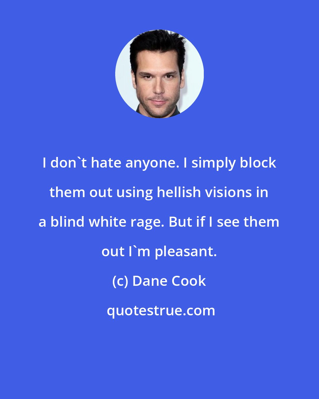 Dane Cook: I don't hate anyone. I simply block them out using hellish visions in a blind white rage. But if I see them out I'm pleasant.