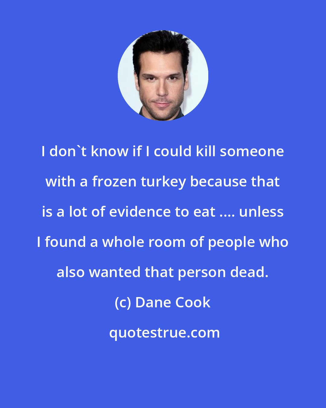 Dane Cook: I don't know if I could kill someone with a frozen turkey because that is a lot of evidence to eat .... unless I found a whole room of people who also wanted that person dead.