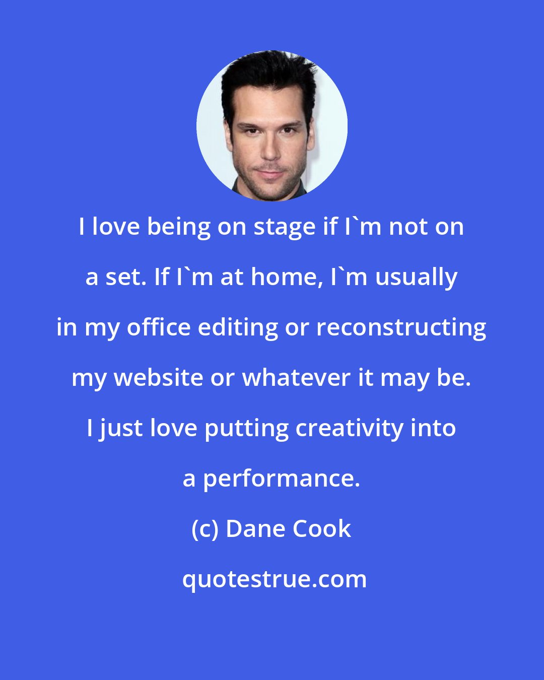 Dane Cook: I love being on stage if I'm not on a set. If I'm at home, I'm usually in my office editing or reconstructing my website or whatever it may be. I just love putting creativity into a performance.