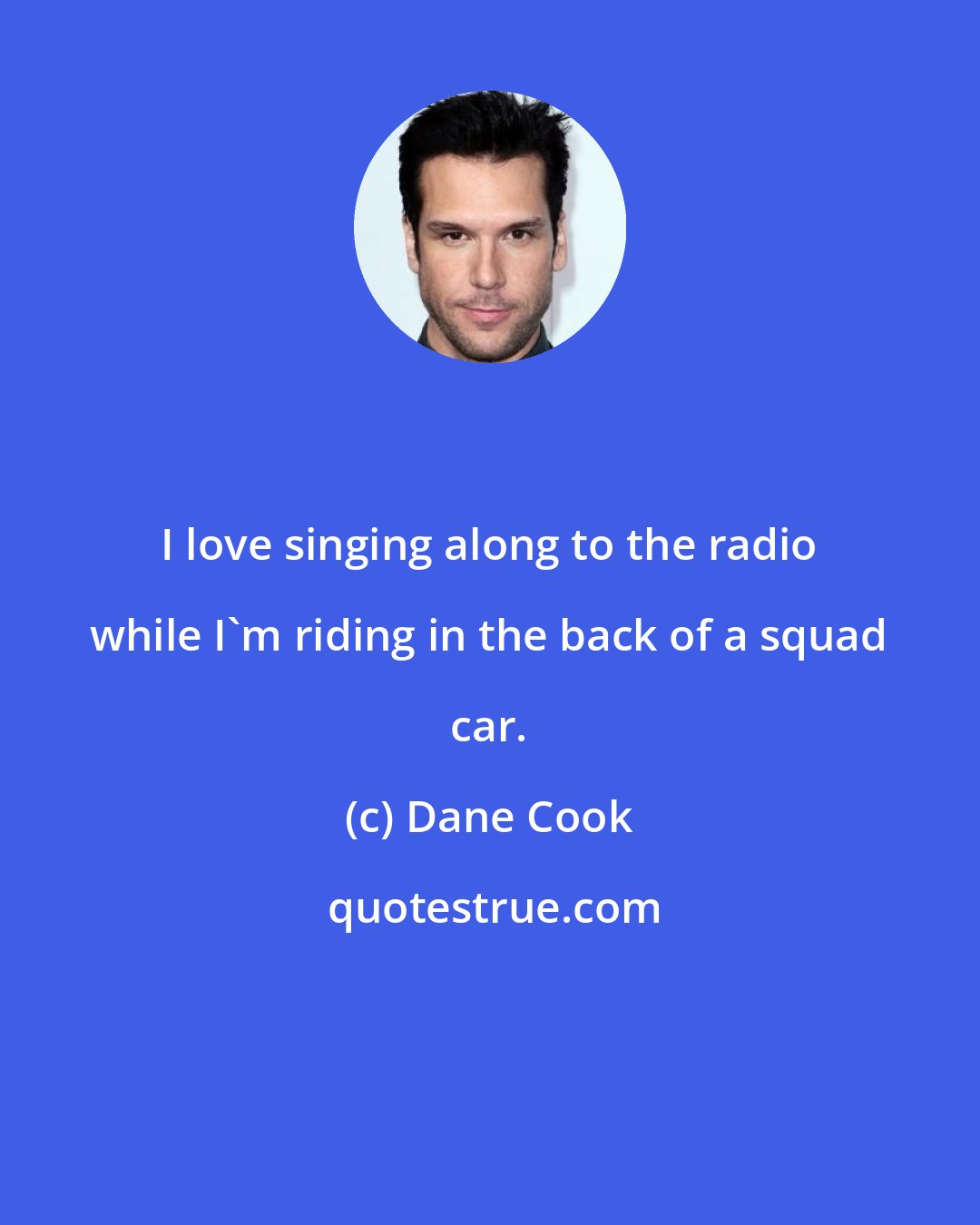 Dane Cook: I love singing along to the radio while I'm riding in the back of a squad car.