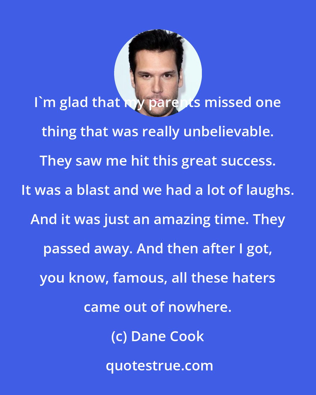 Dane Cook: I'm glad that my parents missed one thing that was really unbelievable. They saw me hit this great success. It was a blast and we had a lot of laughs. And it was just an amazing time. They passed away. And then after I got, you know, famous, all these haters came out of nowhere.