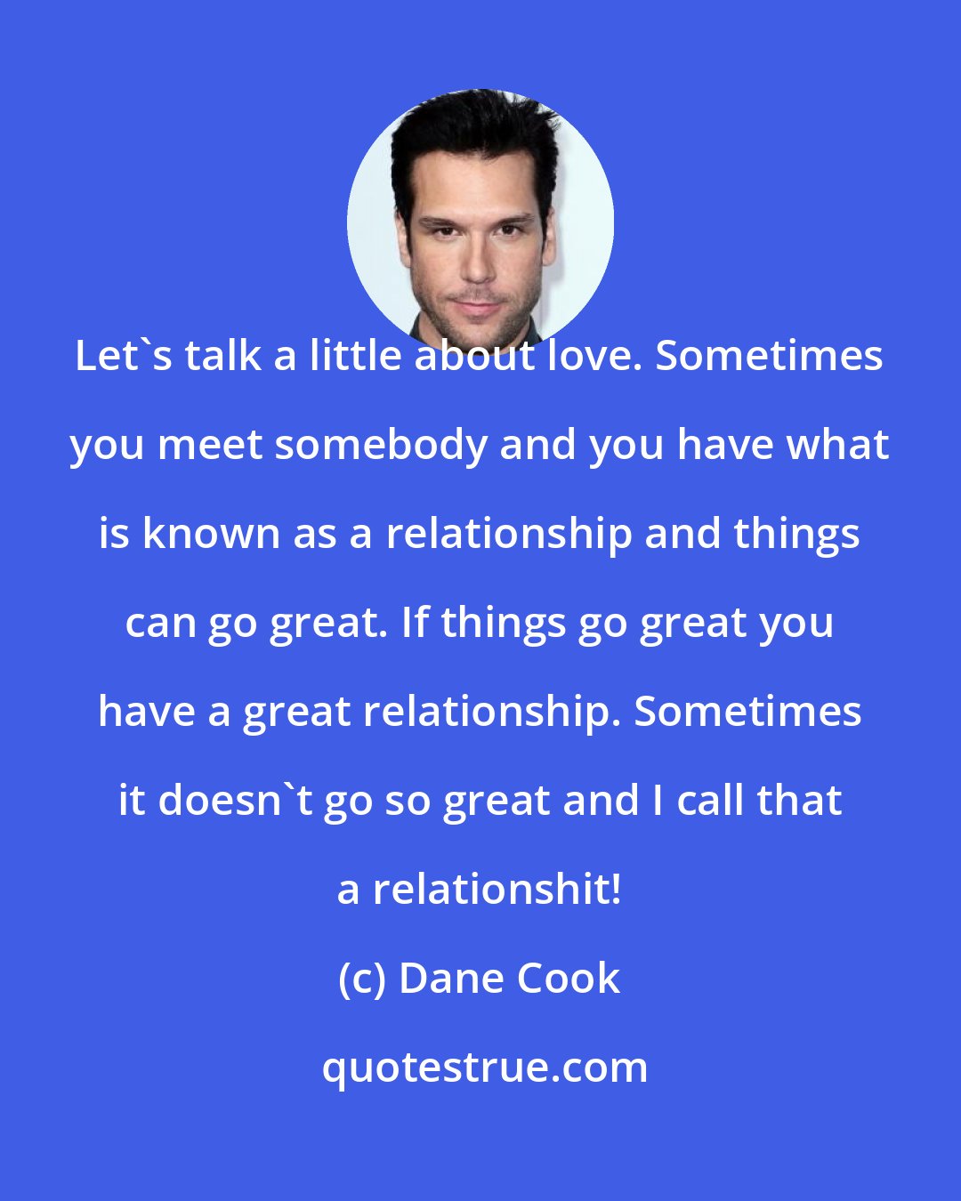 Dane Cook: Let's talk a little about love. Sometimes you meet somebody and you have what is known as a relationship and things can go great. If things go great you have a great relationship. Sometimes it doesn't go so great and I call that a relationshit!