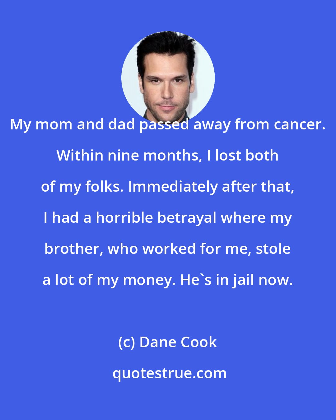 Dane Cook: My mom and dad passed away from cancer. Within nine months, I lost both of my folks. Immediately after that, I had a horrible betrayal where my brother, who worked for me, stole a lot of my money. He's in jail now.