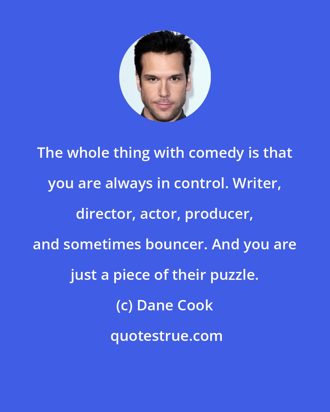 Dane Cook: The whole thing with comedy is that you are always in control. Writer, director, actor, producer, and sometimes bouncer. And you are just a piece of their puzzle.