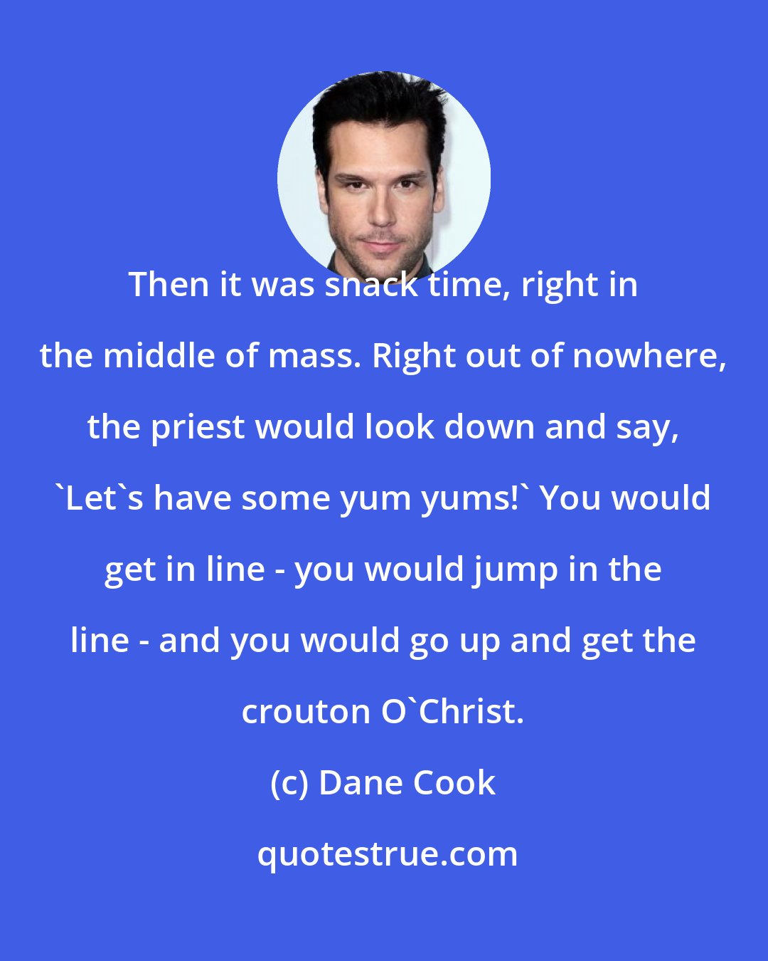 Dane Cook: Then it was snack time, right in the middle of mass. Right out of nowhere, the priest would look down and say, 'Let's have some yum yums!' You would get in line - you would jump in the line - and you would go up and get the crouton O'Christ.