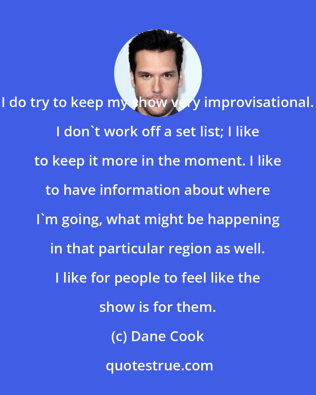 Dane Cook: I do try to keep my show very improvisational. I don't work off a set list; I like to keep it more in the moment. I like to have information about where I'm going, what might be happening in that particular region as well. I like for people to feel like the show is for them.