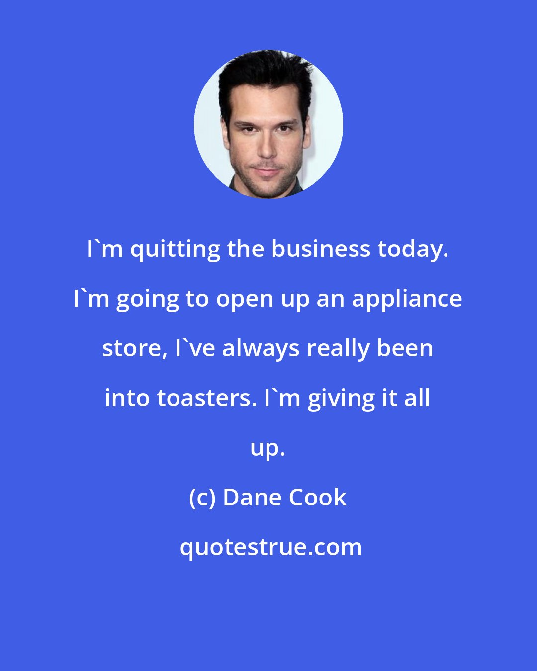 Dane Cook: I'm quitting the business today. I'm going to open up an appliance store, I've always really been into toasters. I'm giving it all up.