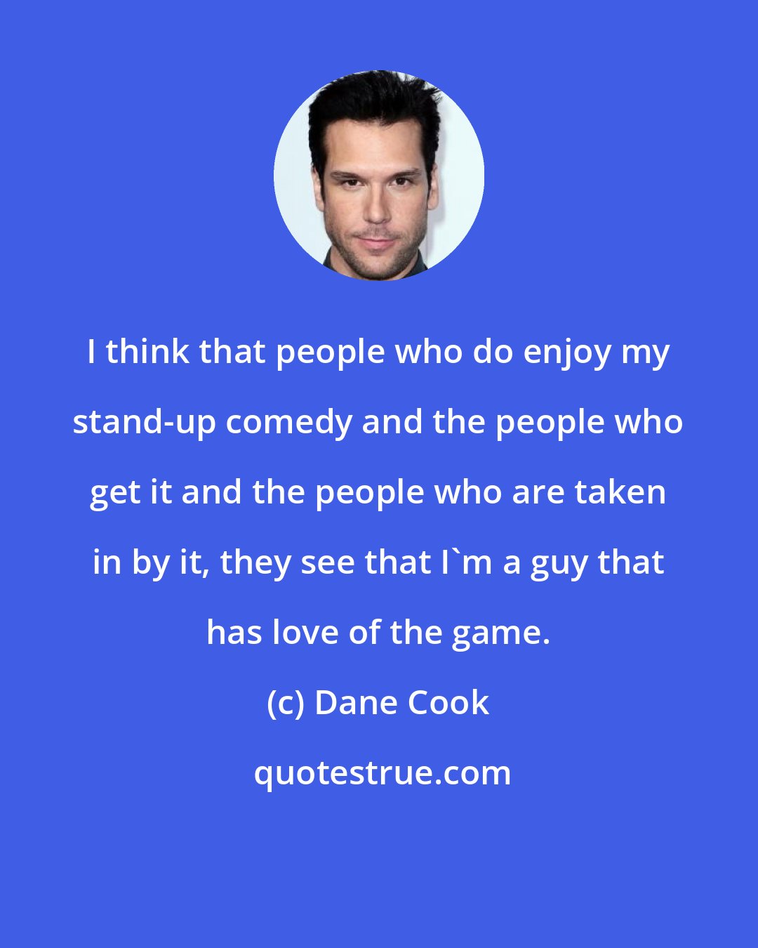 Dane Cook: I think that people who do enjoy my stand-up comedy and the people who get it and the people who are taken in by it, they see that I'm a guy that has love of the game.