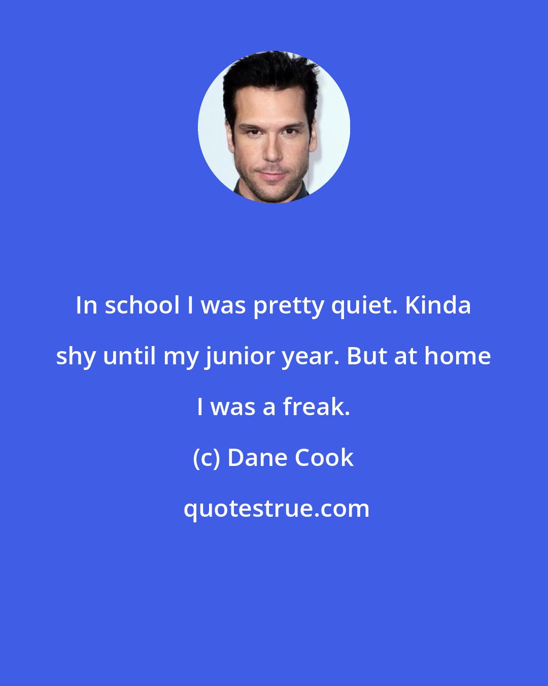 Dane Cook: In school I was pretty quiet. Kinda shy until my junior year. But at home I was a freak.