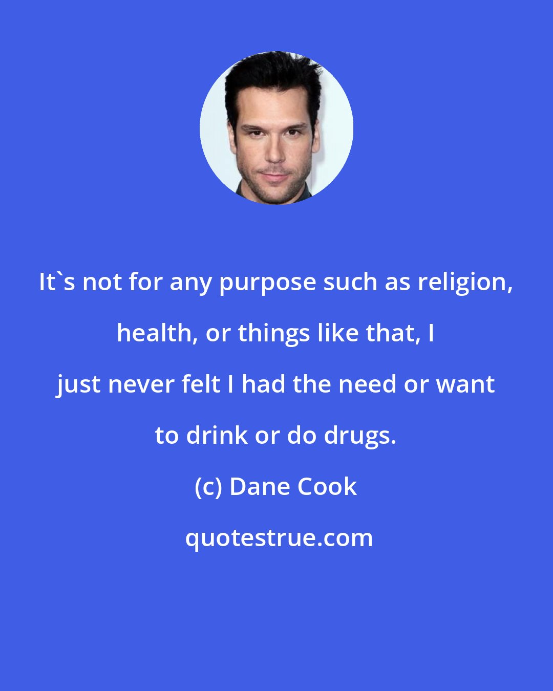 Dane Cook: It's not for any purpose such as religion, health, or things like that, I just never felt I had the need or want to drink or do drugs.