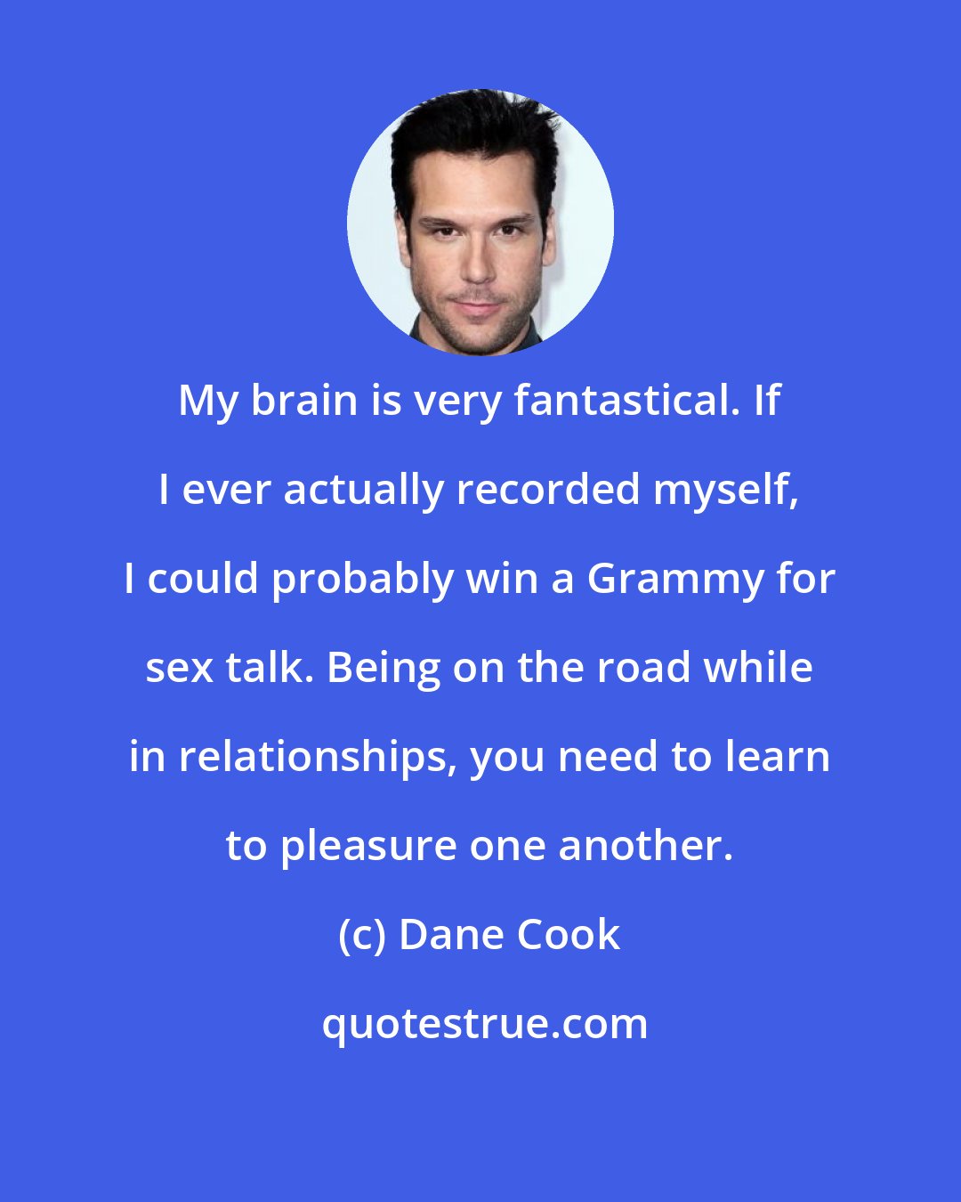 Dane Cook: My brain is very fantastical. If I ever actually recorded myself, I could probably win a Grammy for sex talk. Being on the road while in relationships, you need to learn to pleasure one another.