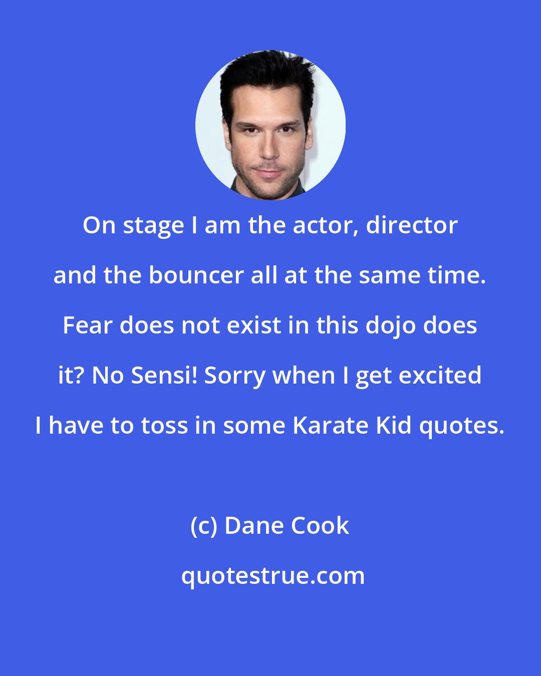 Dane Cook: On stage I am the actor, director and the bouncer all at the same time. Fear does not exist in this dojo does it? No Sensi! Sorry when I get excited I have to toss in some Karate Kid quotes.