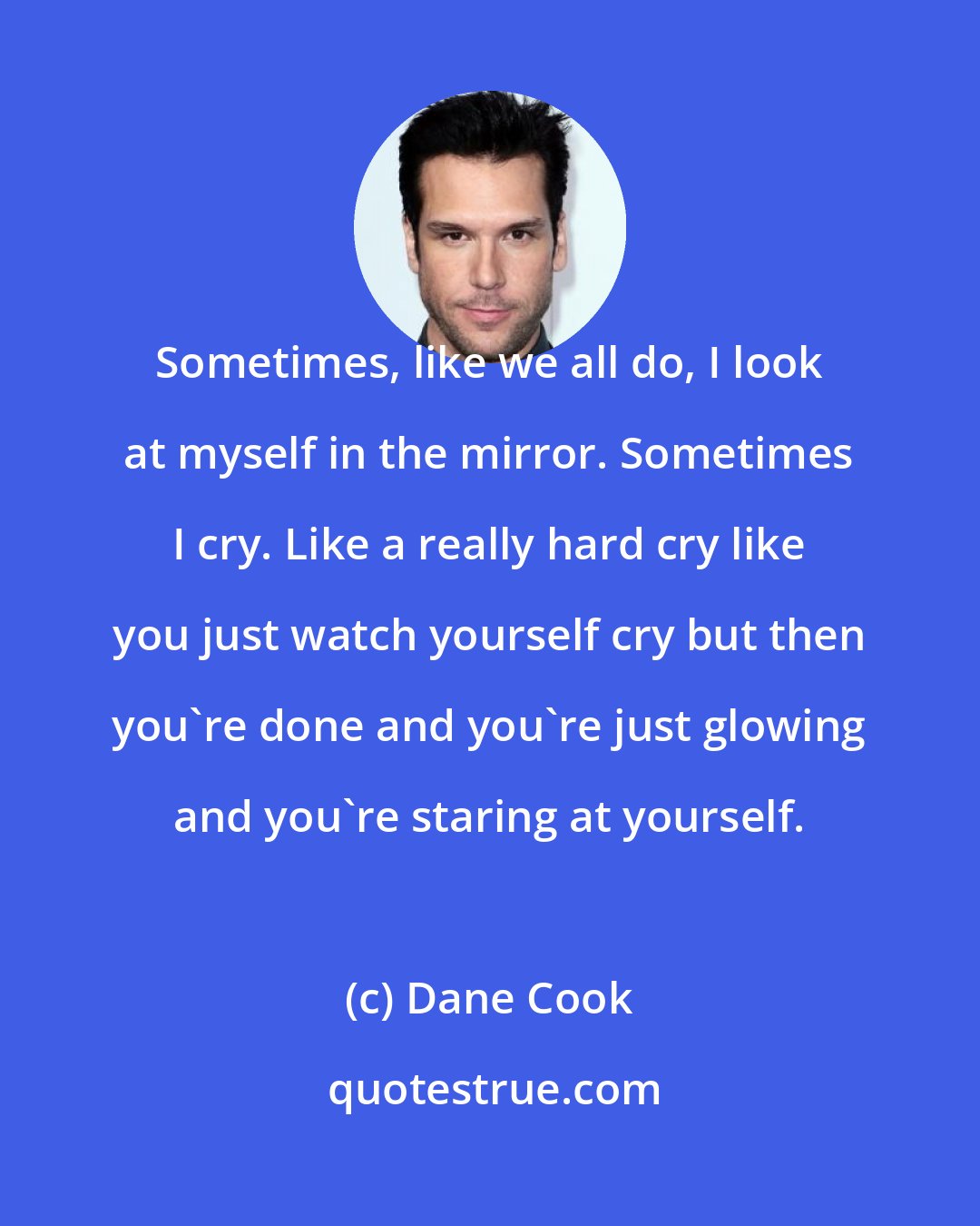 Dane Cook: Sometimes, like we all do, I look at myself in the mirror. Sometimes I cry. Like a really hard cry like you just watch yourself cry but then you're done and you're just glowing and you're staring at yourself.