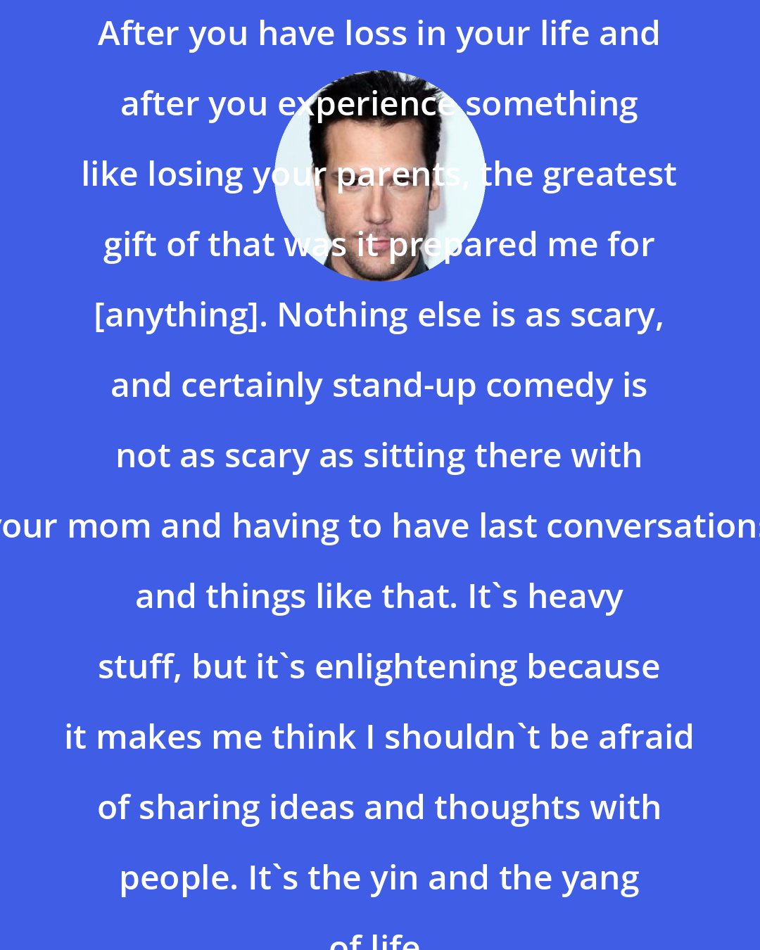 Dane Cook: After you have loss in your life and after you experience something like losing your parents, the greatest gift of that was it prepared me for [anything]. Nothing else is as scary, and certainly stand-up comedy is not as scary as sitting there with your mom and having to have last conversations and things like that. It's heavy stuff, but it's enlightening because it makes me think I shouldn't be afraid of sharing ideas and thoughts with people. It's the yin and the yang of life.