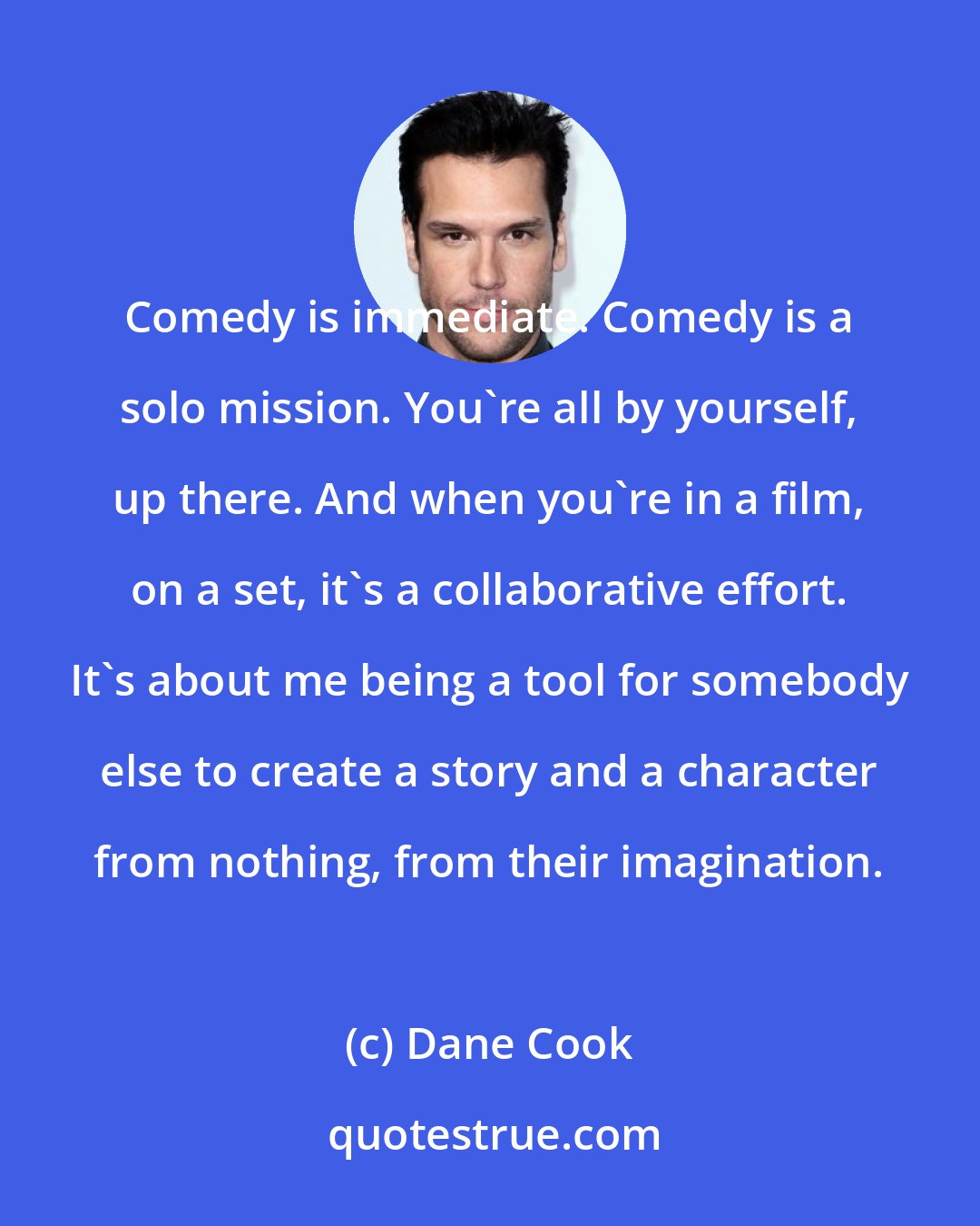 Dane Cook: Comedy is immediate. Comedy is a solo mission. You're all by yourself, up there. And when you're in a film, on a set, it's a collaborative effort. It's about me being a tool for somebody else to create a story and a character from nothing, from their imagination.