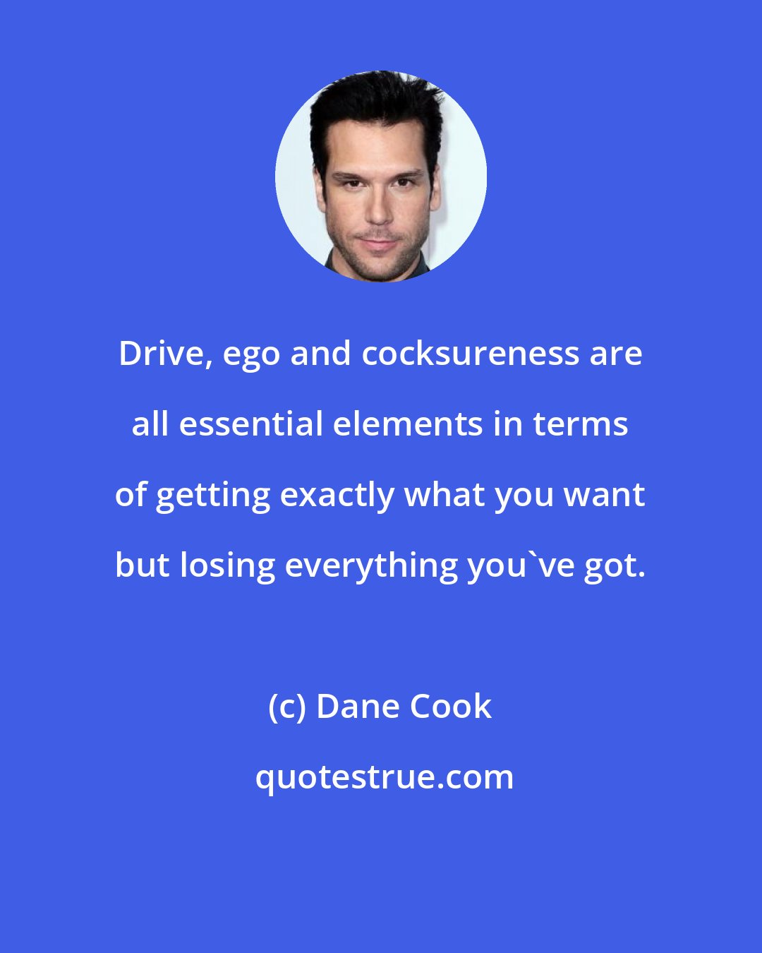 Dane Cook: Drive, ego and cocksureness are all essential elements in terms of getting exactly what you want but losing everything you've got.