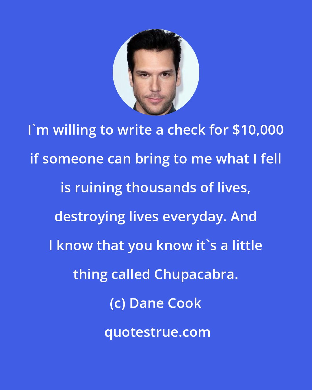 Dane Cook: I'm willing to write a check for $10,000 if someone can bring to me what I fell is ruining thousands of lives, destroying lives everyday. And I know that you know it's a little thing called Chupacabra.