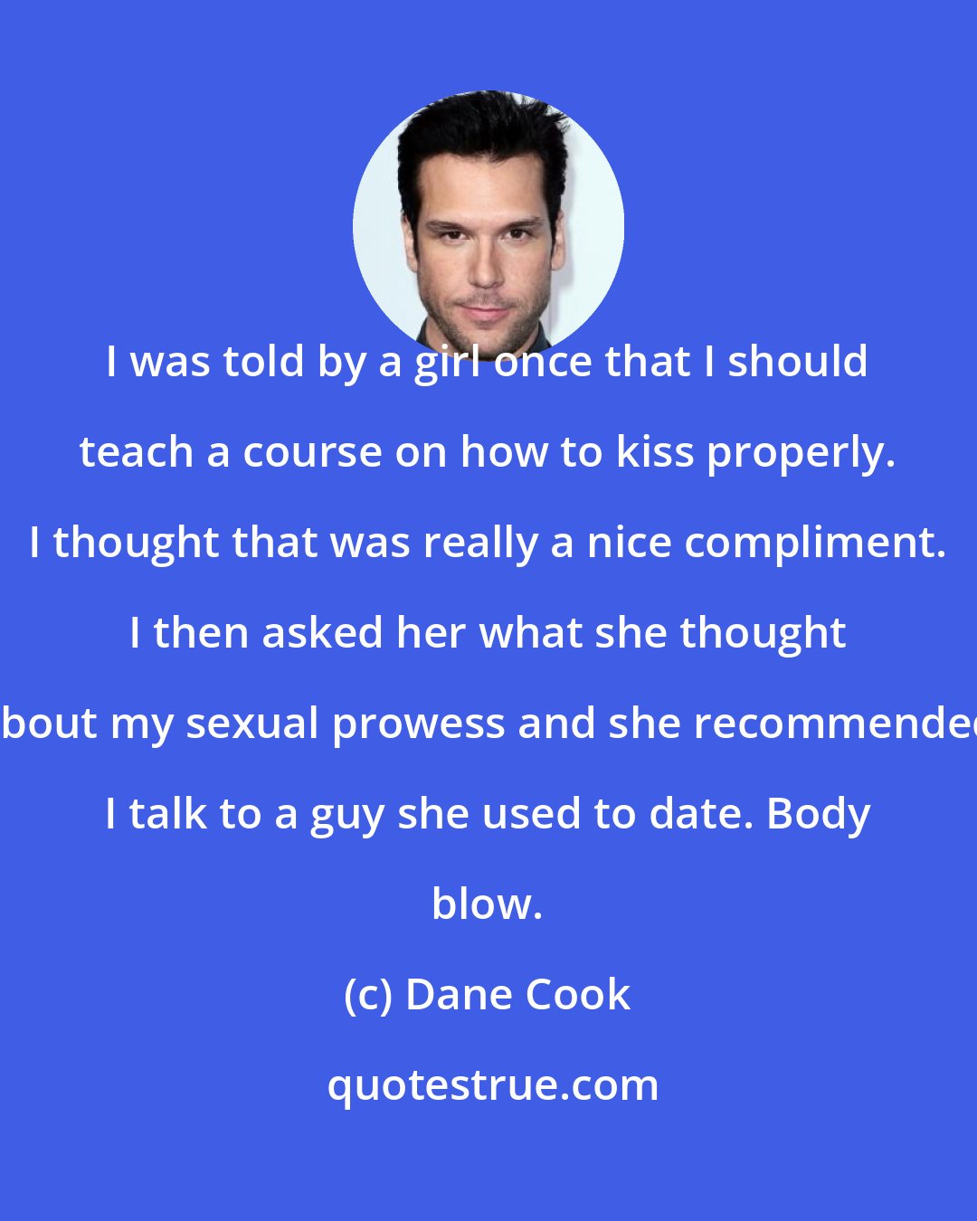 Dane Cook: I was told by a girl once that I should teach a course on how to kiss properly. I thought that was really a nice compliment. I then asked her what she thought about my sexual prowess and she recommended I talk to a guy she used to date. Body blow.