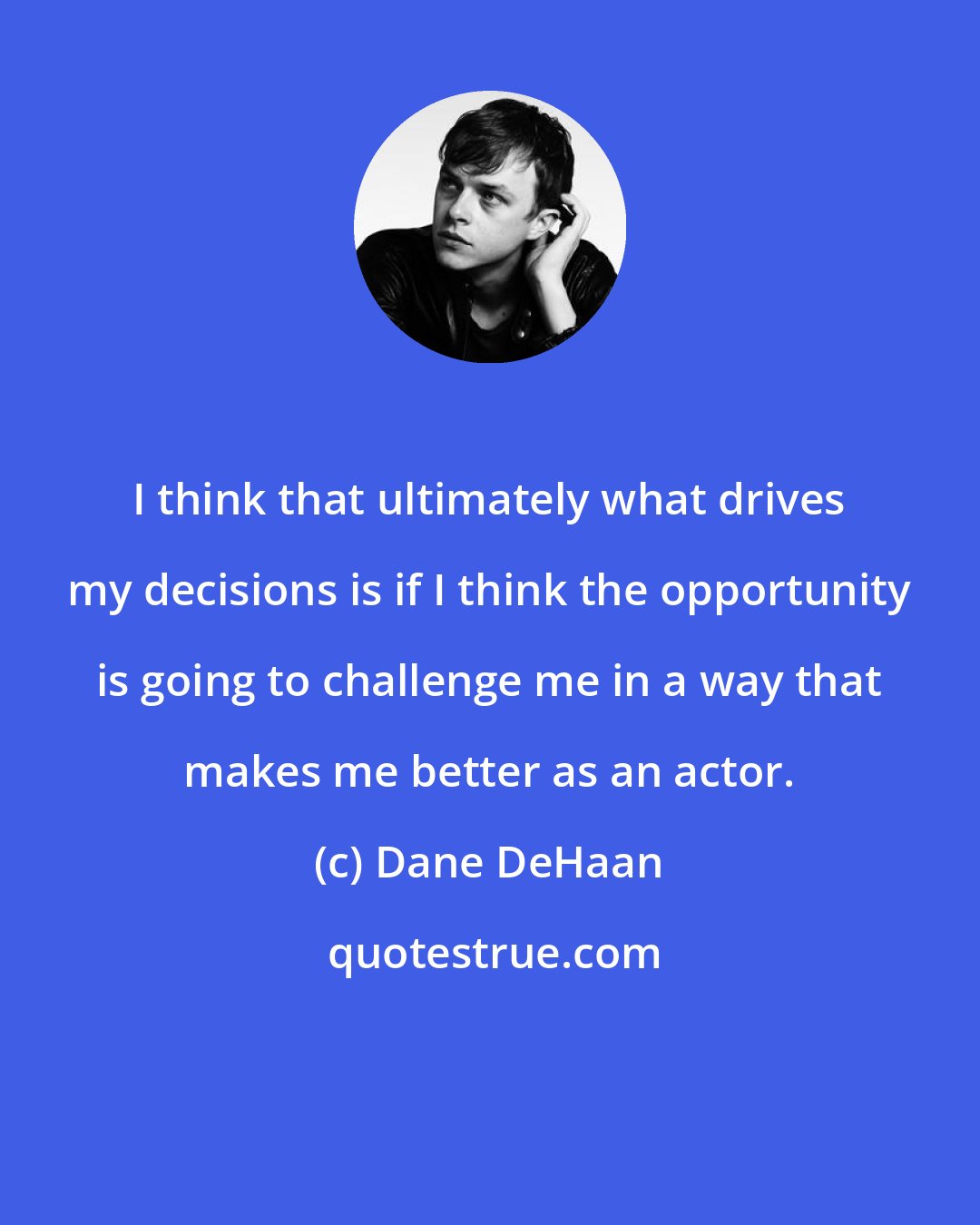 Dane DeHaan: I think that ultimately what drives my decisions is if I think the opportunity is going to challenge me in a way that makes me better as an actor.