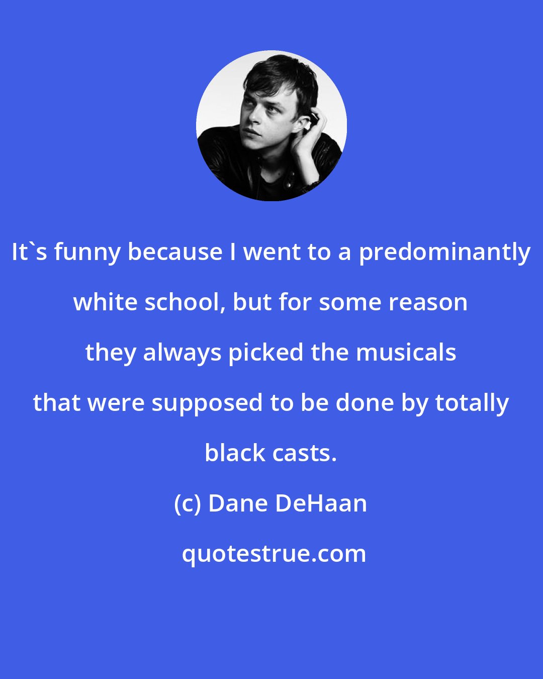 Dane DeHaan: It's funny because I went to a predominantly white school, but for some reason they always picked the musicals that were supposed to be done by totally black casts.
