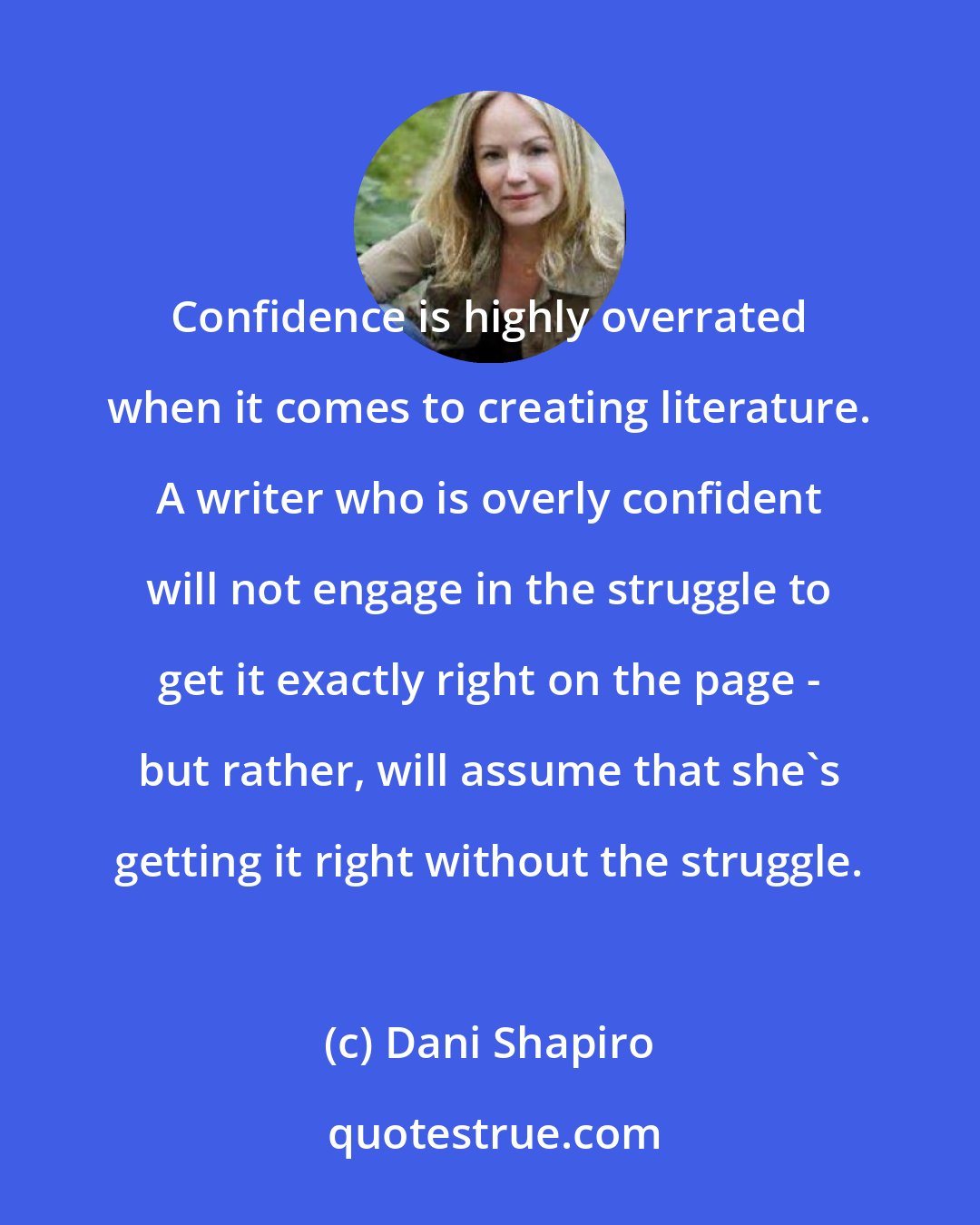 Dani Shapiro: Confidence is highly overrated when it comes to creating literature. A writer who is overly confident will not engage in the struggle to get it exactly right on the page - but rather, will assume that she's getting it right without the struggle.