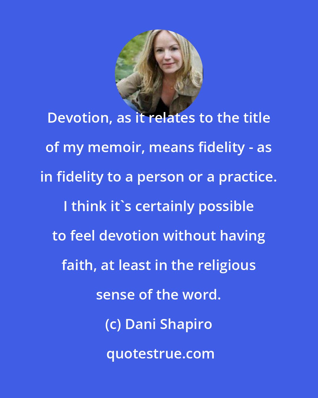 Dani Shapiro: Devotion, as it relates to the title of my memoir, means fidelity - as in fidelity to a person or a practice. I think it's certainly possible to feel devotion without having faith, at least in the religious sense of the word.