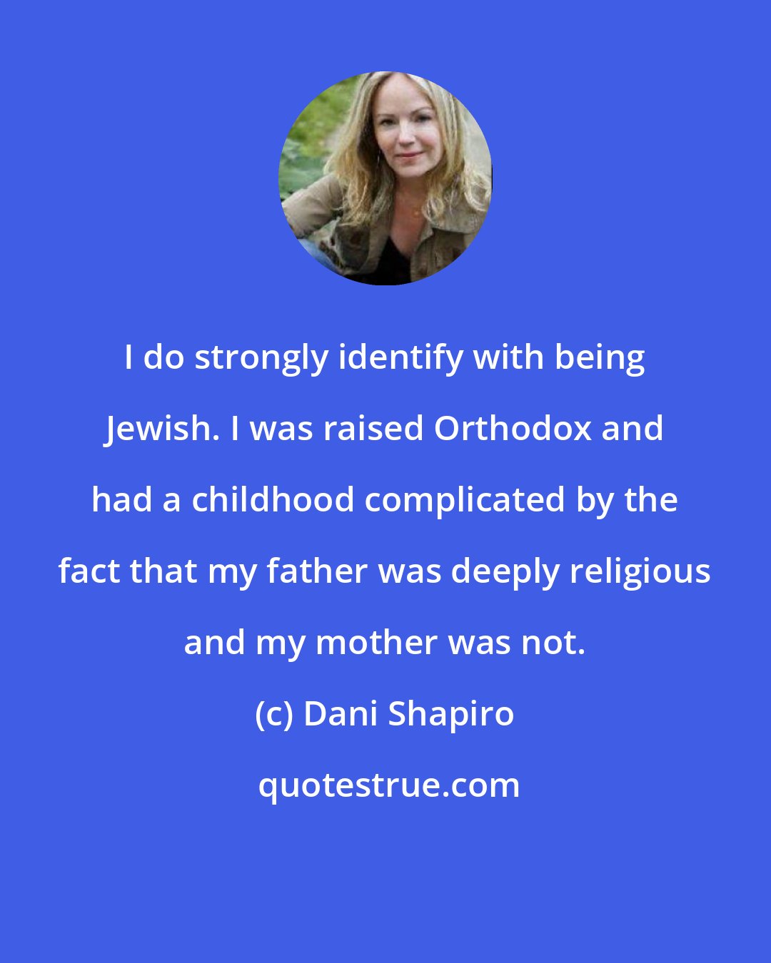 Dani Shapiro: I do strongly identify with being Jewish. I was raised Orthodox and had a childhood complicated by the fact that my father was deeply religious and my mother was not.