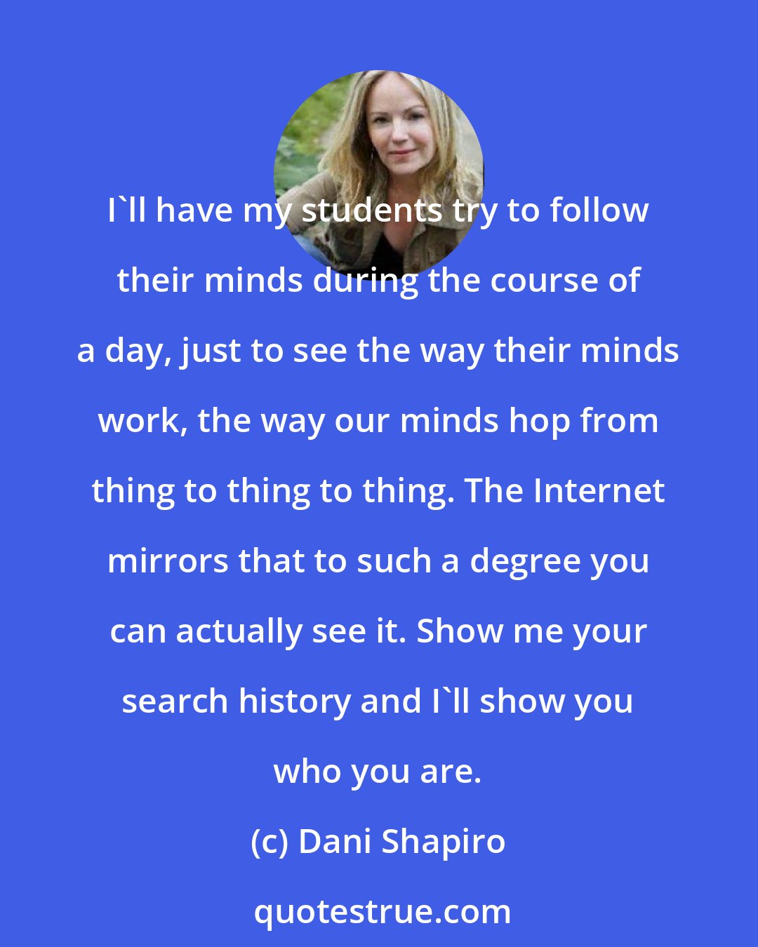 Dani Shapiro: I'll have my students try to follow their minds during the course of a day, just to see the way their minds work, the way our minds hop from thing to thing to thing. The Internet mirrors that to such a degree you can actually see it. Show me your search history and I'll show you who you are.