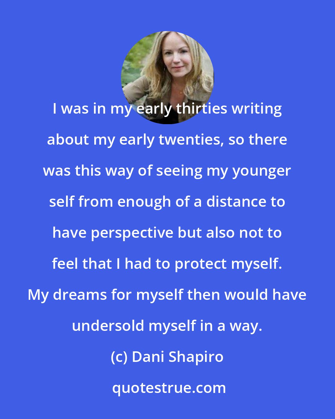 Dani Shapiro: I was in my early thirties writing about my early twenties, so there was this way of seeing my younger self from enough of a distance to have perspective but also not to feel that I had to protect myself. My dreams for myself then would have undersold myself in a way.