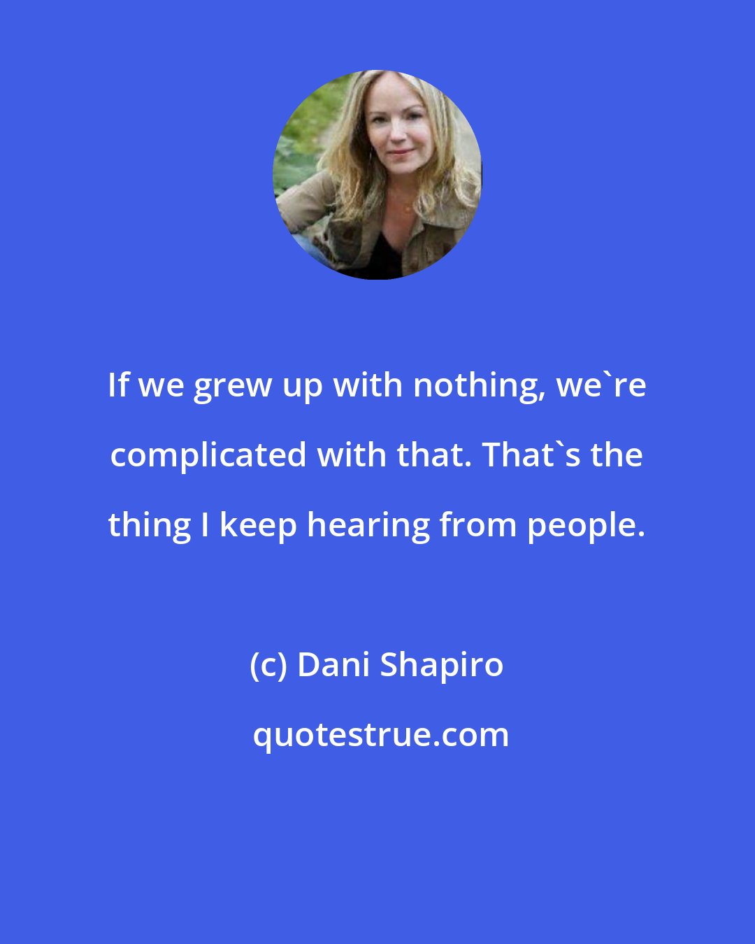 Dani Shapiro: If we grew up with nothing, we're complicated with that. That's the thing I keep hearing from people.