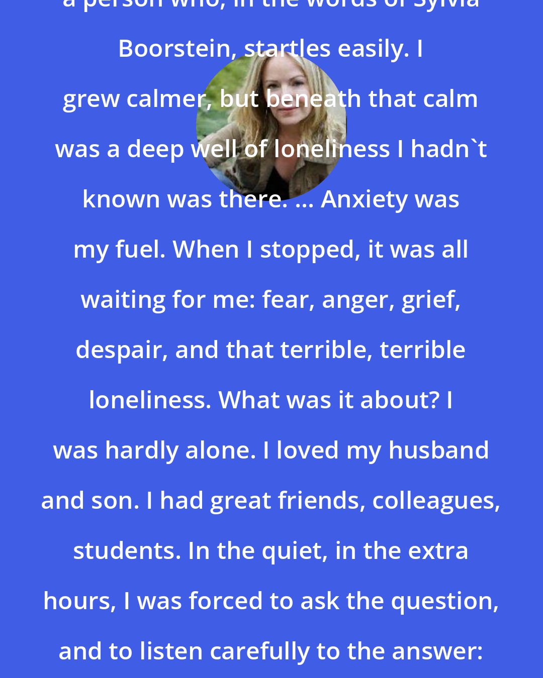 Dani Shapiro: In the country, I stopped being a person who, in the words of Sylvia Boorstein, startles easily. I grew calmer, but beneath that calm was a deep well of loneliness I hadn't known was there. ... Anxiety was my fuel. When I stopped, it was all waiting for me: fear, anger, grief, despair, and that terrible, terrible loneliness. What was it about? I was hardly alone. I loved my husband and son. I had great friends, colleagues, students. In the quiet, in the extra hours, I was forced to ask the question, and to listen carefully to the answer: I was lonely for myself. [p. 123]